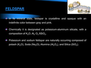FELDSPAR
In its mineral state, feldspar is crystalline and opaque with an
indefinite color between gray and pink.
Chemically it is designated as potassium-aluminum silicate, with a
composition of K2O, Al2 O3 6SiO2.
Potassium and sodium feldspar are naturally occurring composed of
potash (K2O), Soda (Na2O), Alumina (Al2O3), and Silica (SiO2).
 