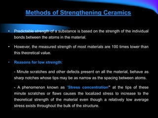 Methods of Strengthening Ceramics
• Predictable strength of a substance is based on the strength of the individual
bonds between the atoms in the material.
• However, the measured strength of most materials are 100 times lower than
this theoretical value.
• Reasons for low strength:
- Minute scratches and other defects present on all the material, behave as
sharp notches whose tips may be as narrow as the spacing between atoms.
- A phenomenon known as “Stress concentration” at the tips of these
minute scratches or flaws causes the localized stress to increase to the
theoretical strength of the material even though a relatively low average
stress exists throughout the bulk of the structure.
 