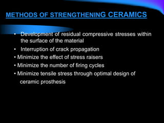 METHODS OF STRENGTHENING CERAMICS
• Development of residual compressive stresses within
the surface of the material
• Interruption of crack propagation
• Minimize the effect of stress raisers
• Minimize the number of firing cycles
• Minimize tensile stress through optimal design of
ceramic prosthesis
 