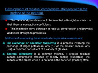 Methods of introducing these residual compressive stresses are:
a) Ion exchange or chemical tempering is a process involving the
exchange of larger potassium ions (K) for the smaller sodium ions
(Na), a common constituent of a variety of glasses.
b) Thermal tempering is a common method. It creates residual
surface compressive stresses by rapidly cooling (quenching) the
surface of the object while it is hot and in the softened (molten) state.
Development of residual compressive stresses within the
surface of the material.
The metal and porcelain should be selected with slight mismatch in
their thermal contraction coefficients
This mismatch leave porcelain in residual compression and provides
additional strength to prosthesis
 