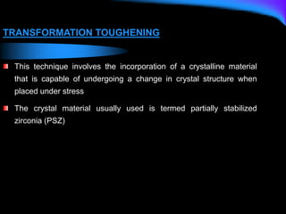 TRANSFORMATION TOUGHENING
This technique involves the incorporation of a crystalline material
that is capable of undergoing a change in crystal structure when
placed under stress
The crystal material usually used is termed partially stabilized
zirconia (PSZ)
 