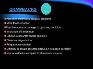 Increased potential of gingival problems
More tooth reduction
Possible abrasive damage to opposing dentition
Inhalation of silicon dust
Difficult in accurate shade selection
Chemical degradation
Plaque accumulation
Difficulty to obtain accurate occlusion in glazed porcelain
Inferior esthetics compare to all-ceramic material
DRAWBACKS
 