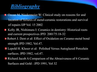 Bibliography
Ozcan M, Niedermeier W: Clinical study on reasons for and
location of failures of metal-ceramic restorations and survival
of repairs IJP Vol. 15 2002
Kelly JR, Nishimura I: Ceramics in dentistry: Historical roots
and current prospectives JPD 200175:18-32
Robert J. Dent et al: Effect of Oxidation on Ceramo-metal bond
strength JPD 1982, Vol.47.
Lepold H. Kluser et al: Polished Versus Autoglazed Porcelain
surfaces. JPD 1982, vol.47.
Richard Jacob A Comparison of the Abrasiveness of 6 Ceramic
Surfaces and Gold : JPD 1991, Vol 32
 