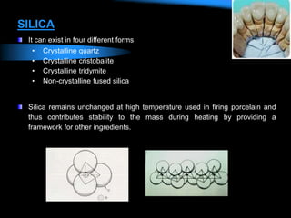SILICA
It can exist in four different forms
• Crystalline quartz
• Crystalline cristobalite
• Crystalline tridymite
• Non-crystalline fused silica
Silica remains unchanged at high temperature used in firing porcelain and
thus contributes stability to the mass during heating by providing a
framework for other ingredients.
 