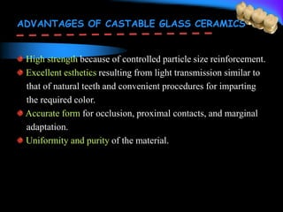 ADVANTAGES OF CASTABLE GLASS CERAMICS
High strength because of controlled particle size reinforcement.
Excellent esthetics resulting from light transmission similar to
that of natural teeth and convenient procedures for imparting
the required color.
Accurate form for occlusion, proximal contacts, and marginal
adaptation.
Uniformity and purity of the material.
 