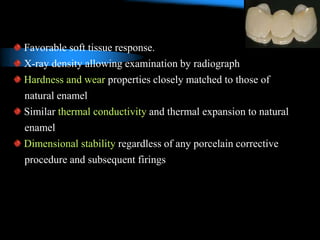 Favorable soft tissue response.
X-ray density allowing examination by radiograph
Hardness and wear properties closely matched to those of
natural enamel
Similar thermal conductivity and thermal expansion to natural
enamel
Dimensional stability regardless of any porcelain corrective
procedure and subsequent firings
 