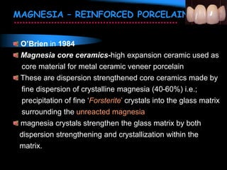 MAGNESIA – REINFORCED PORCELAIN
O’Brien in 1984
Magnesia core ceramics-high expansion ceramic used as
core material for metal ceramic veneer porcelain
These are dispersion strengthened core ceramics made by
fine dispersion of crystalline magnesia (40-60%) i.e.;
precipitation of fine ‘Forsterite’ crystals into the glass matrix
surrounding the unreacted magnesia
magnesia crystals strengthen the glass matrix by both
dispersion strengthening and crystallization within the
matrix.
 