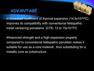 Increased coefficient of thermal expansion (14.5x10-6/0C)
improves its compatibility with conventional feldspathic
metal veneering porcelains (CTE: 12 to 15x10-6/0C
Improved strength and a high expansion property
compared to conventional feldspathic porcelain makes it
suitable for use as a core material , thus substituting for a
metallic core as substructure
ADVANTAGE
S
 
