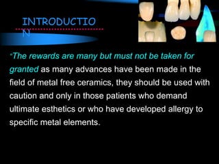 “The rewards are many but must not be taken for
granted as many advances have been made in the
field of metal free ceramics, they should be used with
caution and only in those patients who demand
ultimate esthetics or who have developed allergy to
specific metal elements.
INTRODUCTIO
N
 