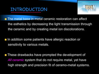 The metal base in metal ceramic restoration can affect
the esthetics by decreasing the light transmission through
the ceramic and by creating metal ion discolorations.
In addition some patients have allergic reaction or
sensitivity to various metals.
These drawbacks have prompted the development of
All ceramic system that do not require metal, yet have
high strength and precision fit of ceramo-metal systems.
INTRODUCTION
 