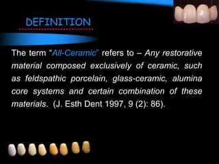 The term “All-Ceramic” refers to – Any restorative
material composed exclusively of ceramic, such
as feldspathic porcelain, glass-ceramic, alumina
core systems and certain combination of these
materials. (J. Esth Dent 1997, 9 (2): 86).
DEFINITION
 