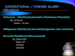 CONVENTIONAL / POWDER SLURRY
CERAMICS
Alumina – Reinforced porcelain (Aluminous Porcelain)
Eg: Hi-Ceram
Vitadur – N core
Magnesia–Reinforced porcelain(magnesia core ceramics)
Leucite Reinforced (Non-pressed)
Eg: Optec HSP
Optec VP
Fortress
Cerinate
 