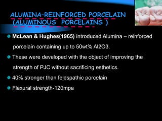 ALUMINA–REINFORCED PORCELAIN
(ALUMINOUS PORCELAINS )
McLean & Hughes(1965) introduced Alumina – reinforced
porcelain containing up to 50wt% Al2O3.
These were developed with the object of improving the
strength of PJC without sacrificing esthetics.
40% stronger than feldspathic porcelain
Flexural strength-120mpa
 