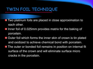 TWIN FOIL TECHNIQUE
Two platinum foils are placed in close approximation to
each other.
Inner foil of 0.025mm provides matrix for the baking of
porcelain.
Outer foil which forms the inner skin of crown is tin plated
and oxidized to achieve chemical bond with porcelain.
The outer or bonded foil remains in position on internal fit
surface of the crown and will eliminate surface micro
cracks in the porcelain.
 