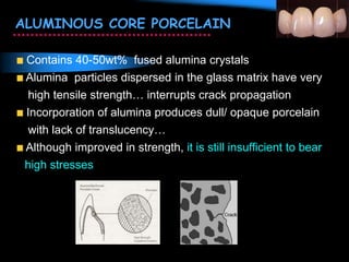 ALUMINOUS CORE PORCELAIN
Contains 40-50wt% fused alumina crystals
Alumina particles dispersed in the glass matrix have very
high tensile strength… interrupts crack propagation
Incorporation of alumina produces dull/ opaque porcelain
with lack of translucency…
Although improved in strength, it is still insufficient to bear
high stresses
 