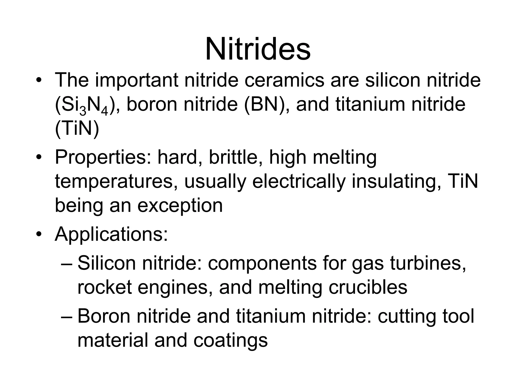 Nitrides
• The important nitride ceramics are silicon nitride
(Si3N4), boron nitride (BN), and titanium nitride
(TiN)
• Properties: hard, brittle, high melting
temperatures, usually electrically insulating, TiN
being an exception
• Applications:
– Silicon nitride: components for gas turbines,
rocket engines, and melting crucibles
– Boron nitride and titanium nitride: cutting tool
material and coatings
 