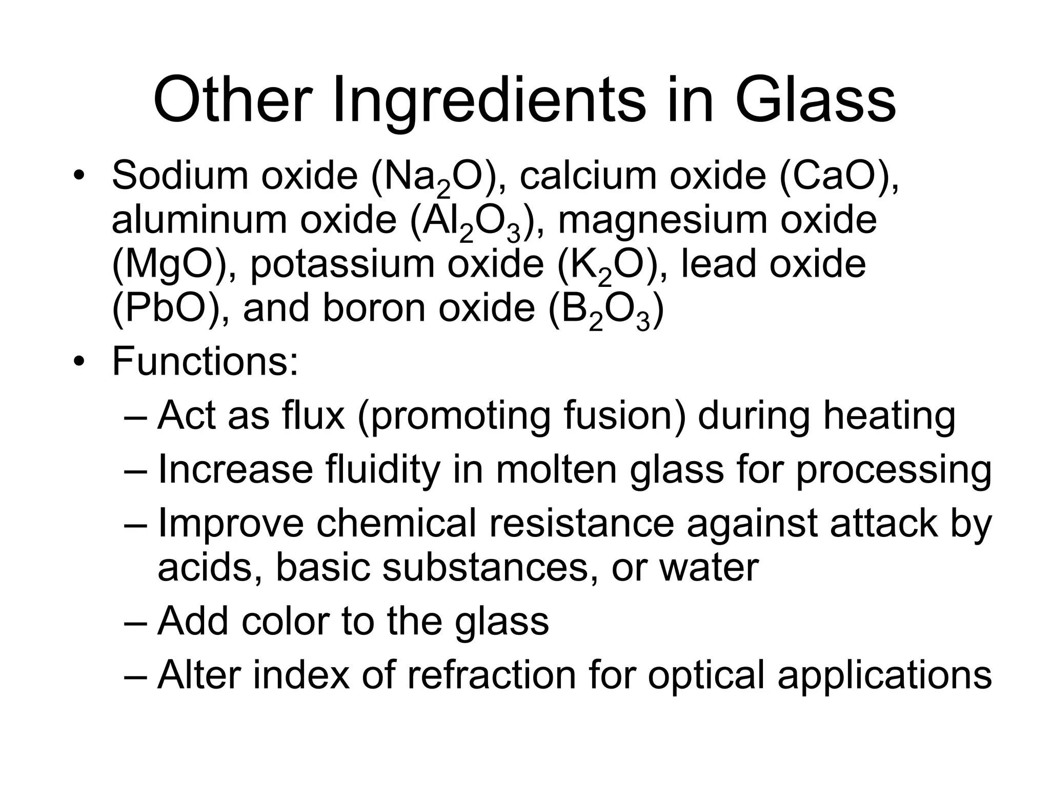 Other Ingredients in Glass
• Sodium oxide (Na2O), calcium oxide (CaO),
aluminum oxide (Al2O3), magnesium oxide
(MgO), potassium oxide (K2O), lead oxide
(PbO), and boron oxide (B2O3)
• Functions:
– Act as flux (promoting fusion) during heating
– Increase fluidity in molten glass for processing
– Improve chemical resistance against attack by
acids, basic substances, or water
– Add color to the glass
– Alter index of refraction for optical applications
 