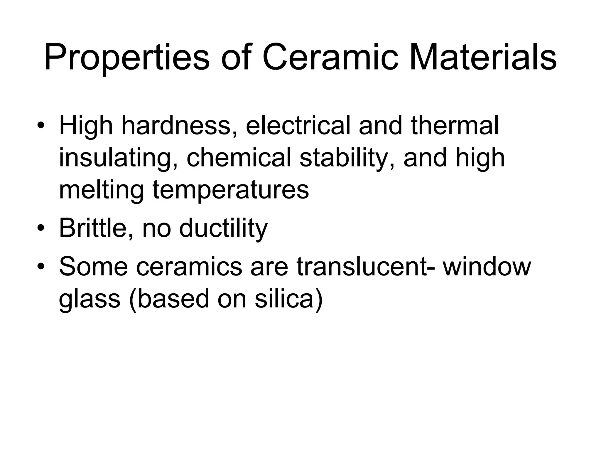 Properties of Ceramic Materials
• High hardness, electrical and thermal
insulating, chemical stability, and high
melting temperatures
• Brittle, no ductility
• Some ceramics are translucent- window
glass (based on silica)
 