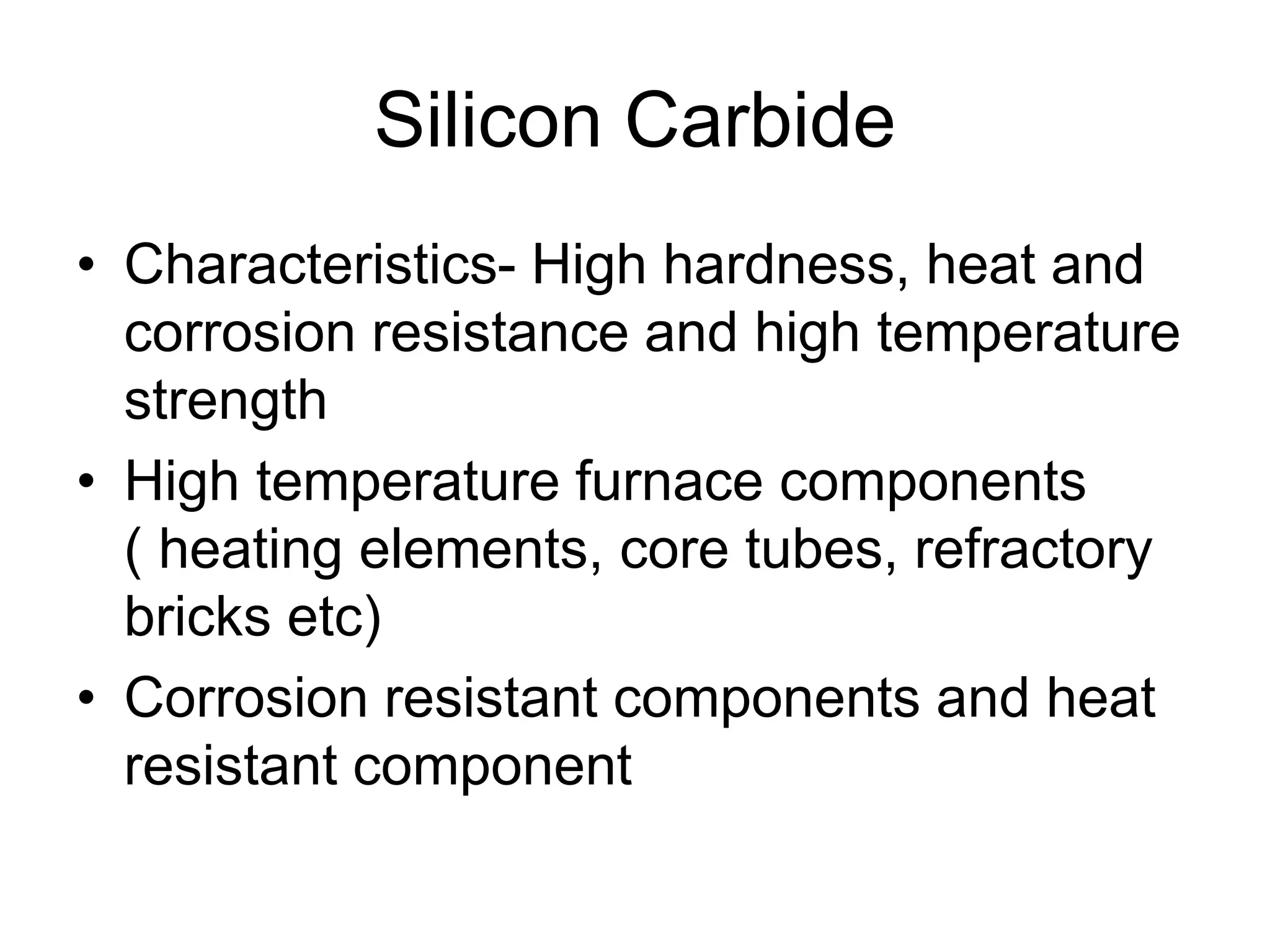 Silicon Carbide
• Characteristics- High hardness, heat and
corrosion resistance and high temperature
strength
• High temperature furnace components
( heating elements, core tubes, refractory
bricks etc)
• Corrosion resistant components and heat
resistant component
 