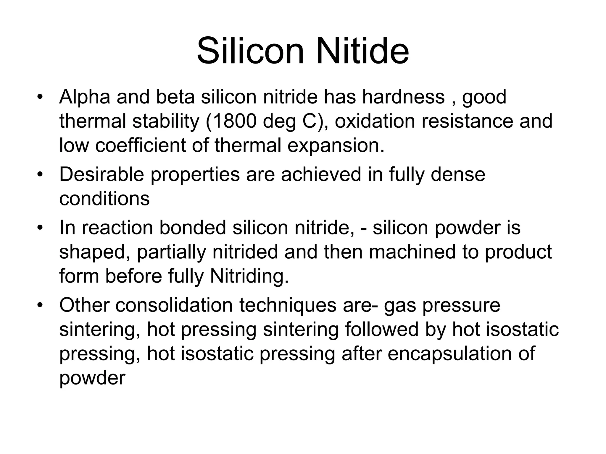 Silicon Nitide
• Alpha and beta silicon nitride has hardness , good
thermal stability (1800 deg C), oxidation resistance and
low coefficient of thermal expansion.
• Desirable properties are achieved in fully dense
conditions
• In reaction bonded silicon nitride, - silicon powder is
shaped, partially nitrided and then machined to product
form before fully Nitriding.
• Other consolidation techniques are- gas pressure
sintering, hot pressing sintering followed by hot isostatic
pressing, hot isostatic pressing after encapsulation of
powder
 