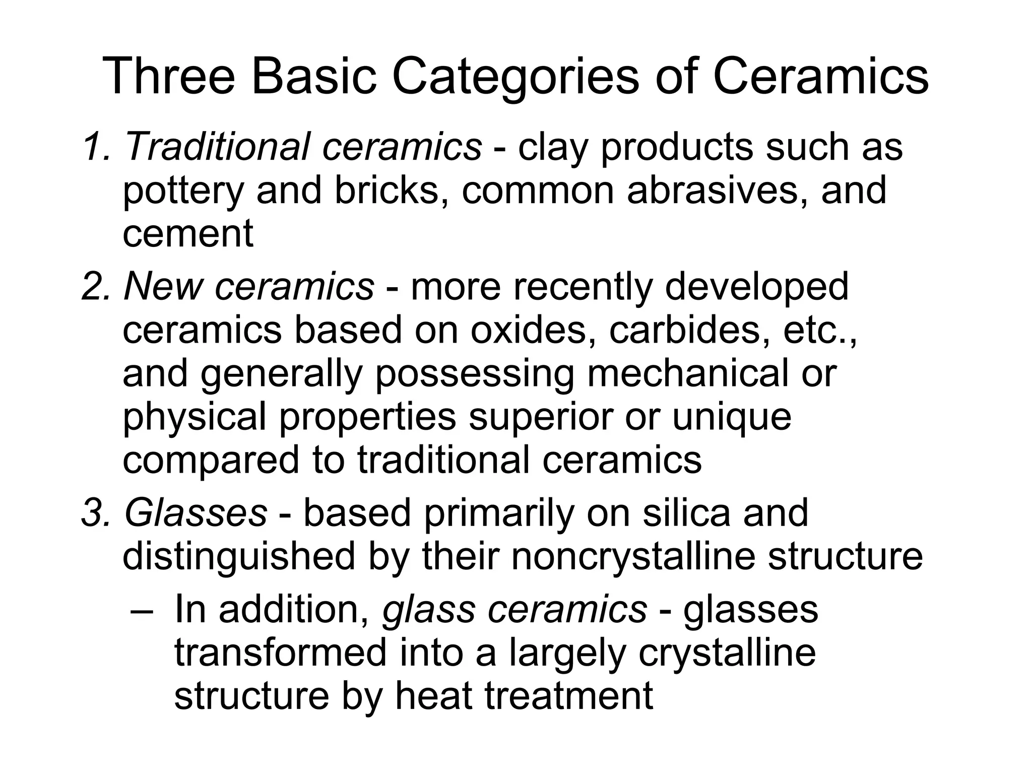 Three Basic Categories of Ceramics
1. Traditional ceramics - clay products such as
pottery and bricks, common abrasives, and
cement
2. New ceramics - more recently developed
ceramics based on oxides, carbides, etc.,
and generally possessing mechanical or
physical properties superior or unique
compared to traditional ceramics
3. Glasses - based primarily on silica and
distinguished by their noncrystalline structure
– In addition, glass ceramics - glasses
transformed into a largely crystalline
structure by heat treatment
 