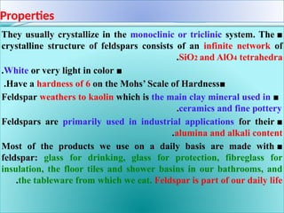 Properties
■
They usually crystallize in the monoclinic or triclinic system. The
crystalline structure of feldspars consists of an infinite network of
SiO2 and AlO4 tetrahedra
.
■
White or very light in color
.
■
Have a hardness of 6 on the Mohs’ Scale of Hardness
.
■
Feldspar weathers to kaolin which is the main clay mineral used in
ceramics and fine pottery
.
■
Feldspars are primarily used in industrial applications for their
alumina and alkali content
.
■
Most of the products we use on a daily basis are made with
feldspar: glass for drinking, glass for protection, fibreglass for
insulation, the floor tiles and shower basins in our bathrooms, and
the tableware from which we eat. Feldspar is part of our daily life
.
 