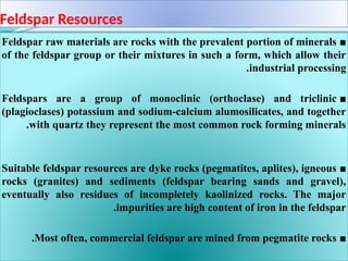 Feldspar Resources
■
Feldspar raw materials are rocks with the prevalent portion of minerals
of the feldspar group or their mixtures in such a form, which allow their
industrial processing
.
■
Feldspars are a group of monoclinic (orthoclase) and triclinic
(plagioclases) potassium and sodium-calcium alumosilicates, and together
with quartz they represent the most common rock forming minerals
.
■
Suitable feldspar resources are dyke rocks (pegmatites, aplites), igneous
rocks (granites) and sediments (feldspar bearing sands and gravel),
eventually also residues of incompletely kaolinized rocks. The major
impurities are high content of iron in the feldspar
.
■
Most often, commercial feldspar are mined from pegmatite rocks
.
 