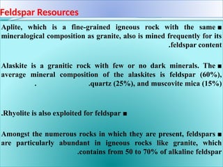 Feldspar Resources
■
Aplite, which is a fine-grained igneous rock with the same
mineralogical composition as granite, also is mined frequently for its
feldspar content
.
■
Alaskite is a granitic rock with few or no dark minerals. The
average mineral composition of the alaskites is feldspar (60%),
quartz (25%), and muscovite mica (15%)
. .
■
Rhyolite is also exploited for feldspar
.
■
Amongst the numerous rocks in which they are present, feldspars
are particularly abundant in igneous rocks like granite, which
contains from 50 to 70% of alkaline feldspar
.
 