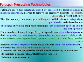 Feldspar Processing Technologies
■
Feldspars are either selectively mined or processed by flotation and/or
magnetic separation, in order to remove the accessory minerals (e.g. quartz,
mica, etc.) present in the ore
.
■
The feldspar may then undergo a milling step which allows to adapt the
particle-size to the intended use
.
■
The degree of refining and possible milling is very dependent upon the final
use of the product
.
■
For a number of uses, it is perfectly acceptable, and even advantageous,
that the product retains some accessory minerals, e.g. quartz, while at the
other extreme some applications require extremely pure and fine-grounded
grades
.
■
Basically, the two properties which make feldspars useful for downstream
industries are their alkali and alumina content. ■
Normally feldspar concentrates should meet the following requirements
:
●
To maintain a proper ratio of (K2O+Na2O) to SiO2
.
●
To be low in iron content
.
 