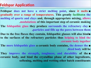 Feldspar Application
■
Feldspar does not have a strict melting point, since it melts
gradually over a range of temperatures. This greatly facilitates the
melting of quartz and clays and, through appropriate mixing, allows
modulations of this important step of ceramic making
.
■
The feldspathic glass they produce surrounds the refractory clay
particles and fills up the pores between them
.
■
Due to the free fluxes they contain, feldspathic glasses will also bind
to the surfaces of the refractory particles thus helping to bind the
ceramic body together
.
■
The more feldspathic glass a ceramic body contains, the denser the
fired body will be
.
■
They improve the strength, toughness, and durability of the
ceramic body, and bind the crystalline phase of other ingredients,
softening, melting and wetting other batch constituents
 