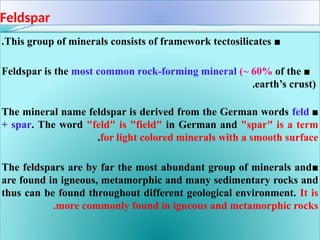 Feldspar
■
This group of minerals consists of framework tectosilicates
.
■
Feldspar is the most common rock-forming mineral (~ 60% of the
earth’s crust)
.
■
The mineral name feldspar is derived from the German words feld
+ spar. The word "feld" is "field" in German and "spar" is a term
for light colored minerals with a smooth surface
.
■
The feldspars are by far the most abundant group of minerals and
are found in igneous, metamorphic and many sedimentary rocks and
thus can be found throughout different geological environment. It is
more commonly found in igneous and metamorphic rocks
.
 