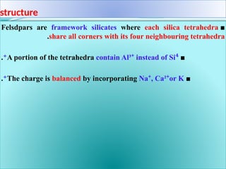 structure
■
Felsdpars are framework silicates where each silica tetrahedra
share all corners with its four neighbouring tetrahedra
.
■
A portion of the tetrahedra contain Al³ instead of Si
⁺ ⁴
⁺
.
■
The charge is balanced by incorporating Na , Ca² or K
⁺ ⁺
⁺
.
 