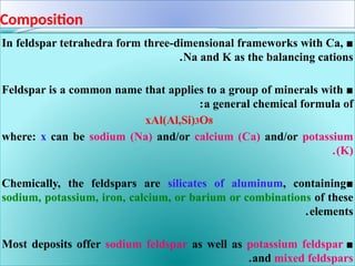 Composition
■
In feldspar tetrahedra form three-dimensional frameworks with Ca,
Na and K as the balancing cations
.
■
Feldspar is a common name that applies to a group of minerals with
a general chemical formula of
:
xAl(Al,Si)3O8
where: x can be sodium (Na) and/or calcium (Ca) and/or potassium
(K)
.
■
Chemically, the feldspars are silicates of aluminum, containing
sodium, potassium, iron, calcium, or barium or combinations of these
elements
.
■
Most deposits offer sodium feldspar as well as potassium feldspar
and mixed feldspars
.
 