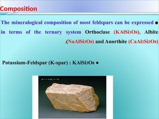 Composition
■
The mineralogical composition of most feldspars can be expressed
in terms of the ternary system Orthoclase (KAlSi3O8), Albite
(NaAlSi3O8) and Anorthite (CaAl2Si2O8)
.
●
Potassium-Feldspar (K-spar) : KAlSi3O8
 