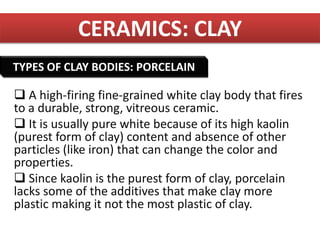 CERAMICS: CLAY
 A high-firing fine-grained white clay body that fires
to a durable, strong, vitreous ceramic.
 It is usually pure white because of its high kaolin
(purest form of clay) content and absence of other
particles (like iron) that can change the color and
properties.
 Since kaolin is the purest form of clay, porcelain
lacks some of the additives that make clay more
plastic making it not the most plastic of clay.
TYPES OF CLAY BODIES: PORCELAIN
 