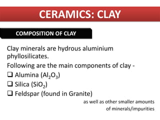 CERAMICS: CLAY
Clay minerals are hydrous aluminium
phyllosilicates.
Following are the main components of clay -
 Alumina (Al2O3)
 Silica (SiO2)
 Feldspar (found in Granite)
as well as other smaller amounts
of minerals/impurities
COMPOSITION OF CLAY
 