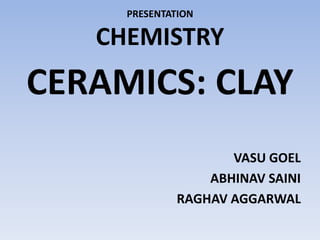 PRESENTATION
CHEMISTRY
CERAMICS: CLAY
VASU GOEL
ABHINAV SAINI
RAGHAV AGGARWAL
 
