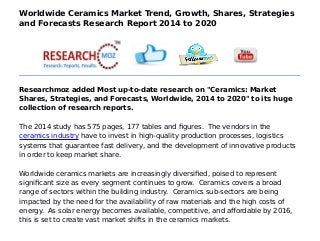 Worldwide Ceramics Market Trend, Growth, Shares, Strategies
and Forecasts Research Report 2014 to 2020
Researchmoz added Most up-to-date research on "Ceramics: Market
Shares, Strategies, and Forecasts, Worldwide, 2014 to 2020" to its huge
collection of research reports.
The 2014 study has 575 pages, 177 tables and figures. The vendors in the
ceramics industry have to invest in high-quality production processes, logistics
systems that guarantee fast delivery, and the development of innovative products
in order to keep market share.
Worldwide ceramics markets are increasingly diversified, poised to represent
significant size as every segment continues to grow. Ceramics covers a broad
range of sectors within the building industry. Ceramics sub-sectors are being
impacted by the need for the availability of raw materials and the high costs of
energy. As solar energy becomes available, competitive, and affordable by 2016,
this is set to create vast market shifts in the ceramics markets.
 