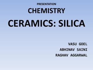 PRESENTATION
CHEMISTRY
CERAMICS: SILICA
VASU GOEL
ABHINAV SAINI
RAGHAV AGGARWAL
 