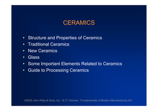 CERAMICS
• Structure and Properties of Ceramics
• Traditional Ceramics
• New Ceramics
• Glass
• Some Important Elements Related to Ceramics
• Guide to Processing Ceramics

©2002 John Wiley & Sons, Inc. M. P. Groover, “
Fundamentals of Modern Manufacturing 2/e”

 