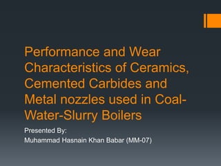 Performance and Wear
Characteristics of Ceramics,
Cemented Carbides and
Metal nozzles used in Coal-
Water-Slurry Boilers
Presented By:
Muhammad Hasnain Khan Babar (MM-07)
 