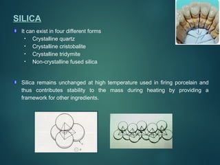 SILICA
It can exist in four different forms
• Crystalline quartz
• Crystalline cristobalite
• Crystalline tridymite
• Non-crystalline fused silica
Silica remains unchanged at high temperature used in firing porcelain and
thus contributes stability to the mass during heating by providing a
framework for other ingredients.
 