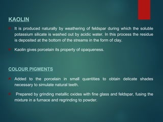 KAOLIN
It is produced naturally by weathering of feldspar during which the soluble
potassium silicate is washed out by acidic water. In this process the residue
is deposited at the bottom of the streams in the form of clay.
Kaolin gives porcelain its property of opaqueness.
COLOUR PIGMENTS
Added to the porcelain in small quantities to obtain delicate shades
necessary to simulate natural teeth.
Prepared by grinding metallic oxides with fine glass and feldspar, fusing the
mixture in a furnace and regrinding to powder.
 