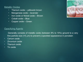 Metallic Oxides
• Titanium oxide – yellowish brown
• Manganese oxide – lavender
• Iron oxide or Nickel oxide – Brown
• Cobalt oxide – Blue
• Copper oxide – Green
Opacifying Agents
Generally consists of metallic oxide (between 8% to 15%) ground to a very
fine particle size (<5 m) to prevent a speckled appearance in porcelain
• Cerium oxide
• Zirconium oxide
• Titanium oxide
• Tin oxide
 