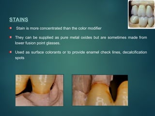 STAINS
Stain is more concentrated than the color modifier
They can be supplied as pure metal oxides but are sometimes made from
lower fusion point glasses.
Used as surface colorants or to provide enamel check lines, decalcification
spots
 