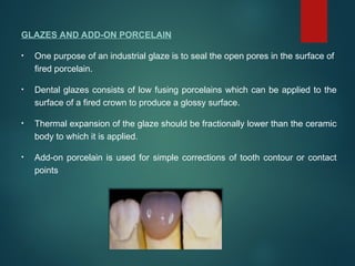 GLAZES AND ADD-ON PORCELAIN
• One purpose of an industrial glaze is to seal the open pores in the surface of
fired porcelain.
• Dental glazes consists of low fusing porcelains which can be applied to the
surface of a fired crown to produce a glossy surface.
• Thermal expansion of the glaze should be fractionally lower than the ceramic
body to which it is applied.
• Add-on porcelain is used for simple corrections of tooth contour or contact
points
 