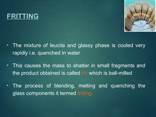 FRITTING
• The mixture of leucite and glassy phase is cooled very
rapidly i.e. quenched in water
• This causes the mass to shatter in small fragments and
the product obtained is called frit which is ball-milled
• The process of blending, melting and quenching the
glass components it termed fritting
 