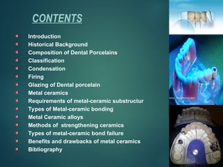 CONTENTS
Introduction
Historical Background
Composition of Dental Porcelains
Classification
Condensation
Firing
Glazing of Dental porcelain
Metal ceramics
Requirements of metal-ceramic substructur
Types of Metal-ceramic bonding
Metal Ceramic alloys
Methods of strengthening ceramics
Types of metal-ceramic bond failure
Benefits and drawbacks of metal ceramics
Bibliography
 
