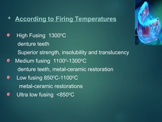  According to Firing Temperatures
High Fusing 13000
C
denture teeth
Superior strength, insolubility and translucency
Medium fusing 11000
-13000
C
denture teeth, metal-ceramic restoration
Low fusing 8500
C-11000
C
metal-ceramic restorations
Ultra low fusing <8500
C
 