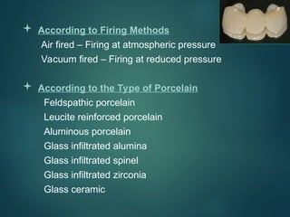  According to Firing Methods
Air fired – Firing at atmospheric pressure
Vacuum fired – Firing at reduced pressure
 According to the Type of Porcelain
Feldspathic porcelain
Leucite reinforced porcelain
Aluminous porcelain
Glass infiltrated alumina
Glass infiltrated spinel
Glass infiltrated zirconia
Glass ceramic
 